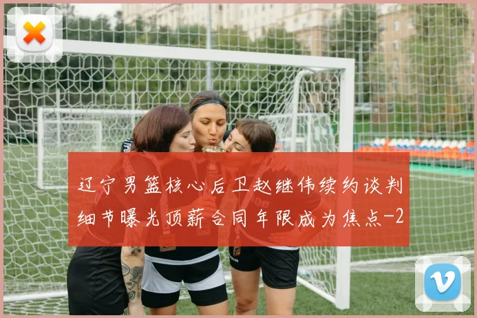 辽宁男篮核心后卫赵继伟续约谈判细节曝光顶薪合同年限成为焦点