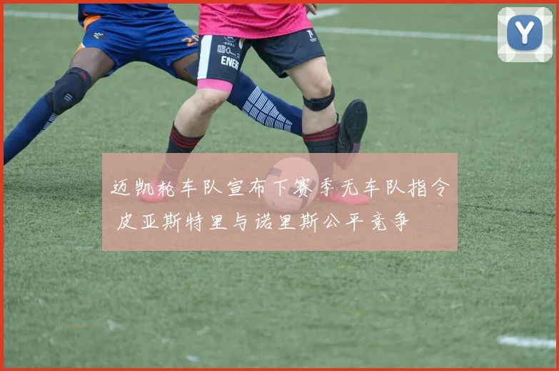 迈凯轮车队宣布下赛季无车队指令 皮亚斯特里与诺里斯公平竞争