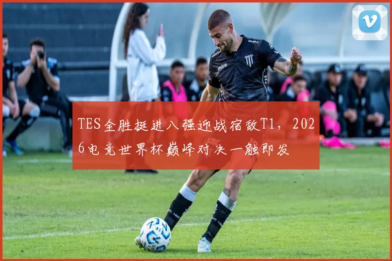 TES全胜挺进八强迎战宿敌T1，2026电竞世界杯巅峰对决一触即发