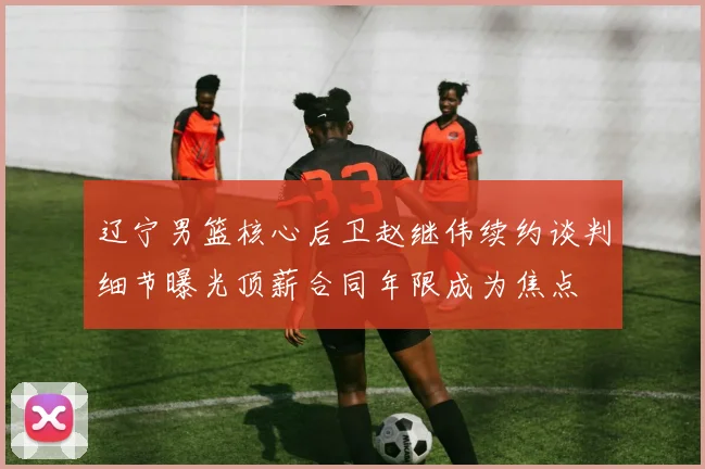 辽宁男篮核心后卫赵继伟续约谈判细节曝光顶薪合同年限成为焦点