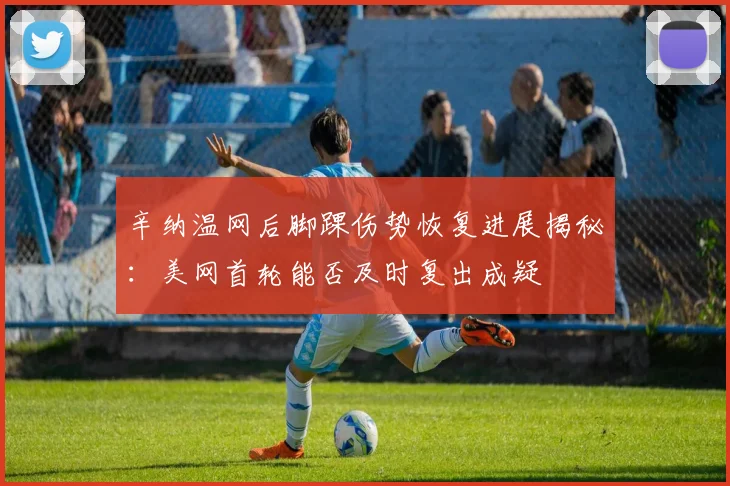 辛纳温网后脚踝伤势恢复进展揭秘：美网首轮能否及时复出成疑