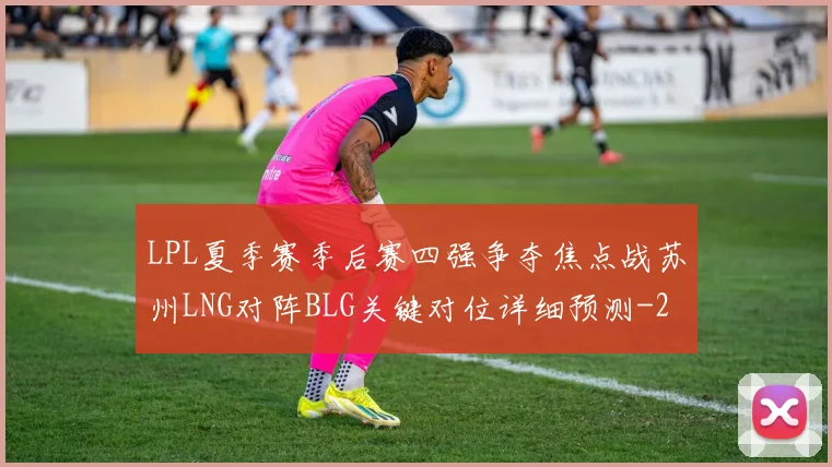 LPL夏季赛季后赛四强争夺焦点战苏州LNG对阵BLG关键对位详细预测