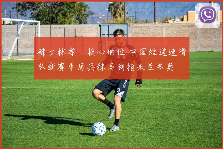 确立林孝埈核心地位 中国短道速滑队新赛季厉兵秣马剑指米兰冬奥