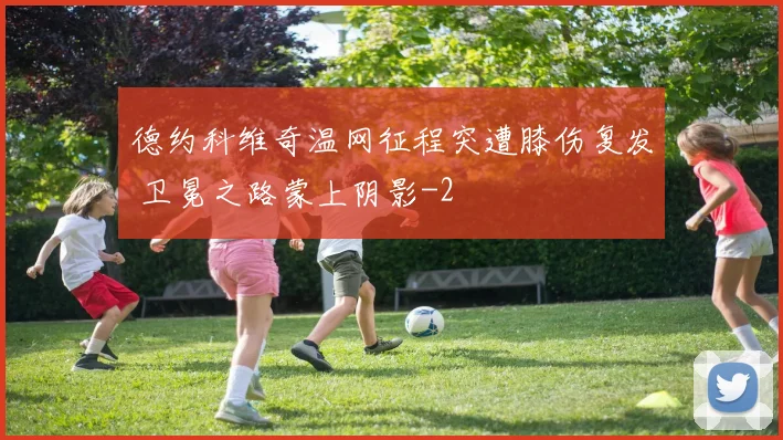 德约科维奇温网征程突遭膝伤复发 卫冕之路蒙上阴影